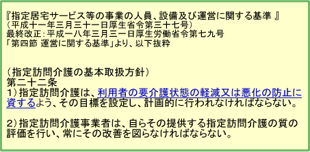 『指定居宅サービス等の事業の人員、設備及び運営に関する基準 』

（指定訪問介護の基本取扱方針） 第二十二条　指定訪問介護は、利用者の要介護状態の軽減又は悪化の防止に資するよう、その目標を設定し、計画的に行われなければならない。 指定訪問介護事業者は、自らその提供する指定訪問介護の質の評価を行い、常にその改善を図らなければならない。

